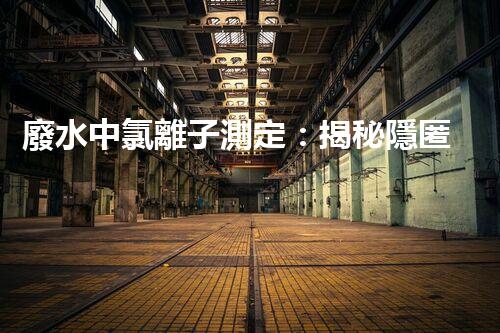 廢水中氯離子測定：揭秘隱匿的污染源，誰是主謀？